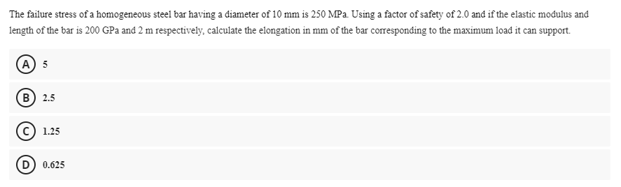 The failure stress of a homogeneous steel bar having a diameter of 10 mm is 250 MPa. Using a factor of safety of 2.0 and if the elastic mođulus and
length of the bar is 200 GPa and 2 m respectively, calculate the elongation in mm of the bar corresponding to the maximum load it can support.
(А) 5
(в) 2.5
1.25
D) 0.625
