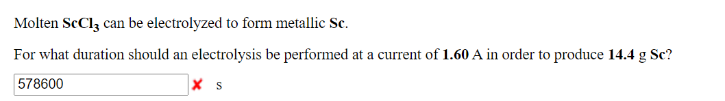 Molten ScCl3 can be electrolyzed to form metallic Sc.
For what duration should an electrolysis be performed at a current of 1.60 A in order to produce 14.4 g Sc?
578600
X s
