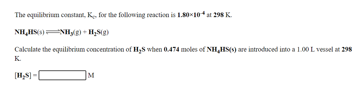 The equilibrium constant, Ke, for the following reaction is 1.80×104 at 298 K.
NH,HS(s):
=NH3(g)+ H,S(g)
Calculate the equilibrium concentration of H,S when 0.474 moles of NH,HS(s) are introduced into a 1.00 L vessel at 298
K.
[H,S] =
M
