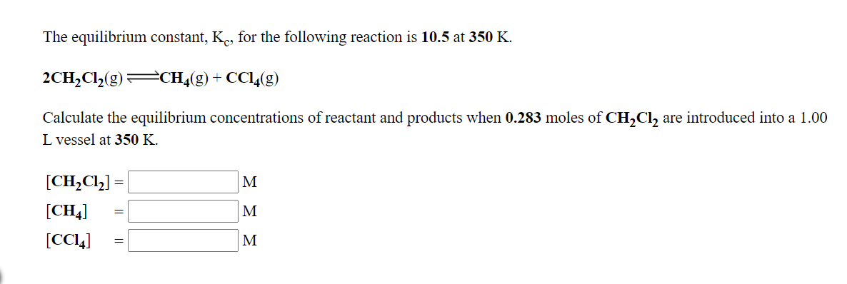 The equilibrium constant, K., for the following reaction is 10.5 at 350 K.
2CH,Cl,(g) CH4(g) + CC14(g)
Calculate the equilibrium concentrations of reactant and products when 0.283 moles of CH,Cl, are introduced into a 1.00
L vessel at 350 K.
[CH,Cl,] =
M
[CH4]
M
[CC4]
M
