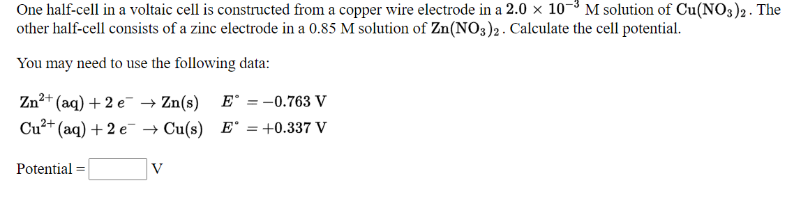 One half-cell in a voltaic cell is constructed from a copper wire electrode in a 2.0 x 10
other half-cell consists of a zinc electrode in a 0.85 M solution of Zn(NO3)2. Calculate the cell potential.
M solution of Cu(NO3)2. The
You may need to use the following data:
Zn²+ (aq) + 2 e¯ → Zn(s)
E° = -0.763 V
Cu?+
(aq) + 2 e¯ → Cu(s) E° = +0.337 V
Potential =
V
