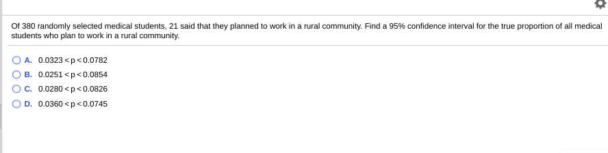 Of 380 randomly selected medical students, 21 said that they planned to work in a rural community. Find a 95% confidence interval for the true proportion of all medical
students who plan to work in a rural community.
A. 0.0323 <p<0.0782
B. 0.0251 <p<0.0854
c. 0.0280 <p<0.0826
D. 0.0360 <p<0.0745
