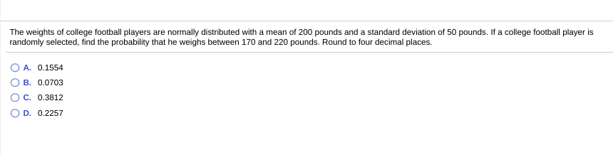 The weights of college football players are normally distributed with a mean of 200 pounds and a standard deviation of 50 pounds. If a college football player is
randomly selected, find the probability that he weighs between 170 and 220 pounds. Round to four decimal places.
O A. 0.1554
В. 0.0703
С. 0.3812
D. 0.2257
