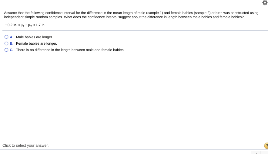 Assume that the following confidence interval for the difference in the mean length of male (sample 1) and female babies (sample 2) at birth was constructed using
independent simple random samples. What does the confidence interval suggest about the difference in length between male babies and female babies?
- 0.2 in. < H1 - H2 <1.7 in.
A. Male babies are longer.
B. Female babies are longer.
C. There is no difference in the length between male and female babies.
Click to select your answer.
