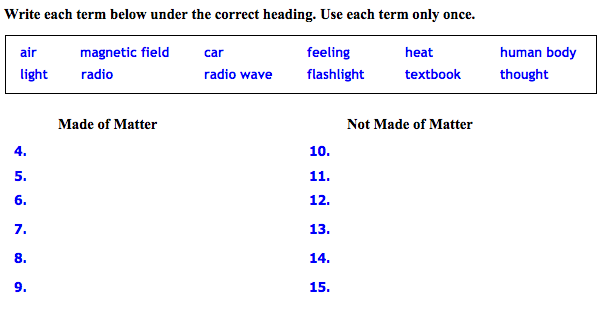 Write each term below under the correct heading. Use each term only once.
air
magnetic field
car
feeling
heat
human body
light
radio
radio wave
flashlight
textbook
thought
Made of Matter
Not Made of Matter
4.
10.
5.
11.
6.
12.
7.
13.
8.
14.
9.
15.
