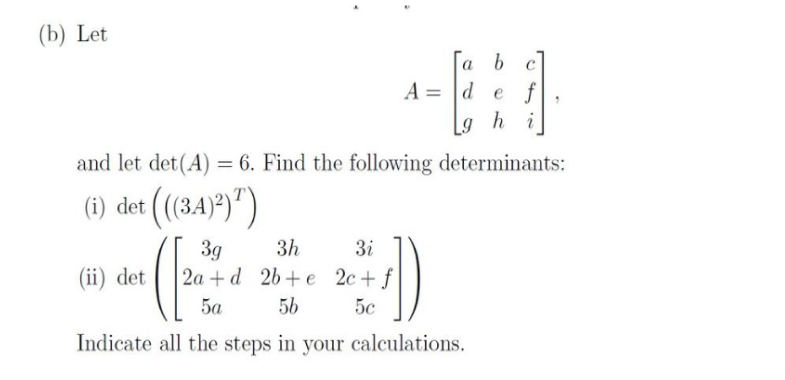 (b) Let
a b c
def
gh
hi
and let det(A) = 6. Find the following determinants:
(i) det (((34)²))
(ii) det
Ad e
3h
(203
3g
2a+d 2b+e
5a
5b
Indicate all the steps in your calculations.
3i
2c + f
5c