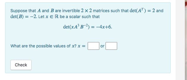 Suppose that A and B are invertible 2 x 2 matrices such that det(AT) = 2 and
det(B) = -2. Let x ER be a scalar such that
det(xA³
B-2) = -4x+6.
What are the possible values of x? x =
Check
or