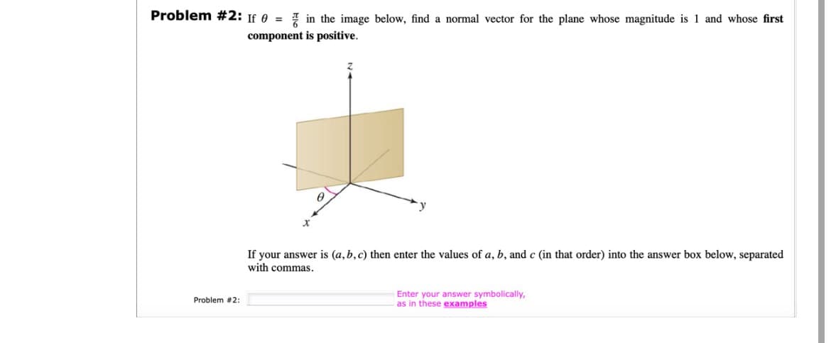 Problem #2: If = in the image below, find a normal vector for the plane whose magnitude is 1 and whose first
component is positive.
Problem #2:
A
If your answer is (a, b, c) then enter the values of a, b, and c (in that order) into the answer box below, separated
with commas.
Enter your answer symbolically,
as in these examples