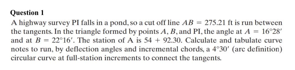 Question 1
A highway survey PI falls in a pond, so a cut off line AB = 275.21 ft is run between
the tangents. In the triangle formed by points A, B, and PI, the angle at A = 16°28'
and at B = 22°16'. The station of A is 54 + 92.30. Calculate and tabulate curve
notes to run, by deflection angles and incremental chords, a 4°30' (arc definition)
circular curve at full-station increments to connect the tangents.