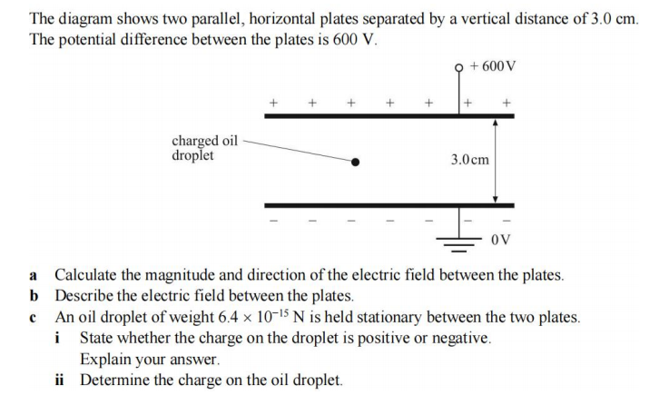 The diagram shows two parallel, horizontal plates separated by a vertical distance of 3.0 cm.
The potential difference between the plates is 600 V.
charged oil
droplet
+
Explain your answer.
ii Determine the charge on the oil droplet.
+ 600 V
+
3.0cm
+
OV
a Calculate the magnitude and direction of the electric field between the plates.
Describe the electric field between the plates.
b
c An oil droplet of weight 6.4 x 10-15 N is held stationary between the two plates.
State whether the charge on the droplet is positive or negative.