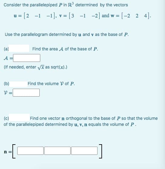 Consider the parallelepiped
P in R³ determined by the vectors
u= [2 -1 -1], v= [3 -1 -2] and w = [-2_2_4].
Use the parallelogram determined by u and v as the base of P.
(a)
A
(If needed, enter √x as sqrt(x).)
(b)
V =
Find the area A of the base of P.
n =
Find the volume of P.
(c)
Find one vector n orthogonal to the base of P so that the volume
of the parallelepiped determined by u, v, n equals the volume of P.