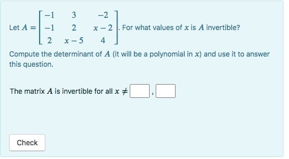 -1
Let A = -1
2
Compute the determinant of A (it will be a polynomial in x) and use it to answer
this question.
3
2
x-5
-2
4
x - 2. For what values of x is A invertible?
4
Check
The matrix A is invertible for all x #