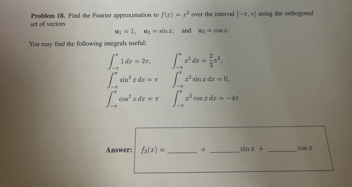 Problem 18. Find the Fourier approximation to f(x) = x² over the interval [-T, T] using the orthogonal
set of vectors
U₁ = 1,
You may find the following integrals useful:
π
S
u₂ = sinx, and U3 = cos x.
1 dx 2π,
=
π
[2²
Answer: f3(x) =
x² dx
TT
[sin² zde - ² sin x dz - 0.
x dx = π
[²
dx = 0,
7
2
= 1/37³3,
[²2dx-code--4
cos² x dx = π
COS
x² cos x dx = -4π
πT
=
+
sin x +
COST