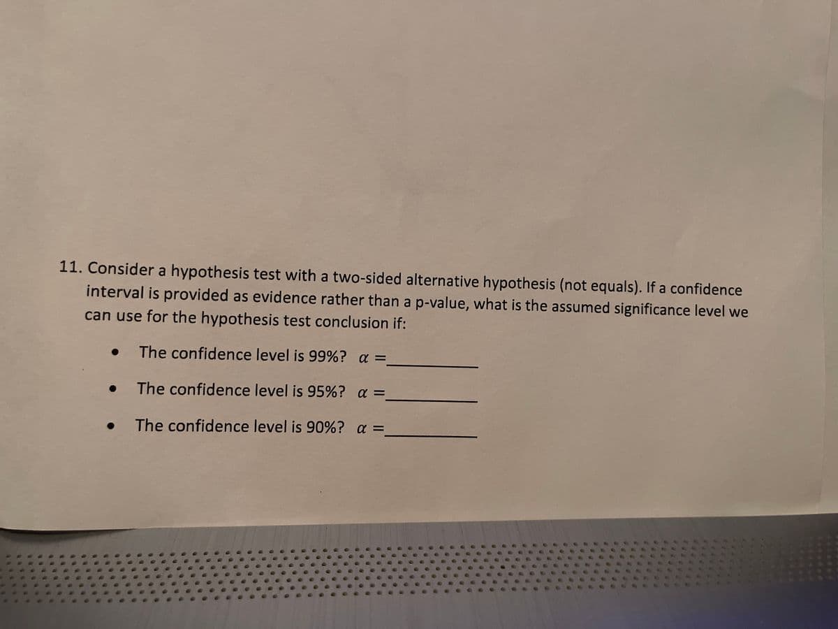 11. Consider a hypothesis test with a two-sided alternative hypothesis (not equals). If a confidence
interval is provided as evidence rather than a p-value, what is the assumed significance level we
can use for the hypothesis test conclusion if:
The confidence level is 99%? α =
The confidence level is 95%? α =
The confidence level is 90%? α =