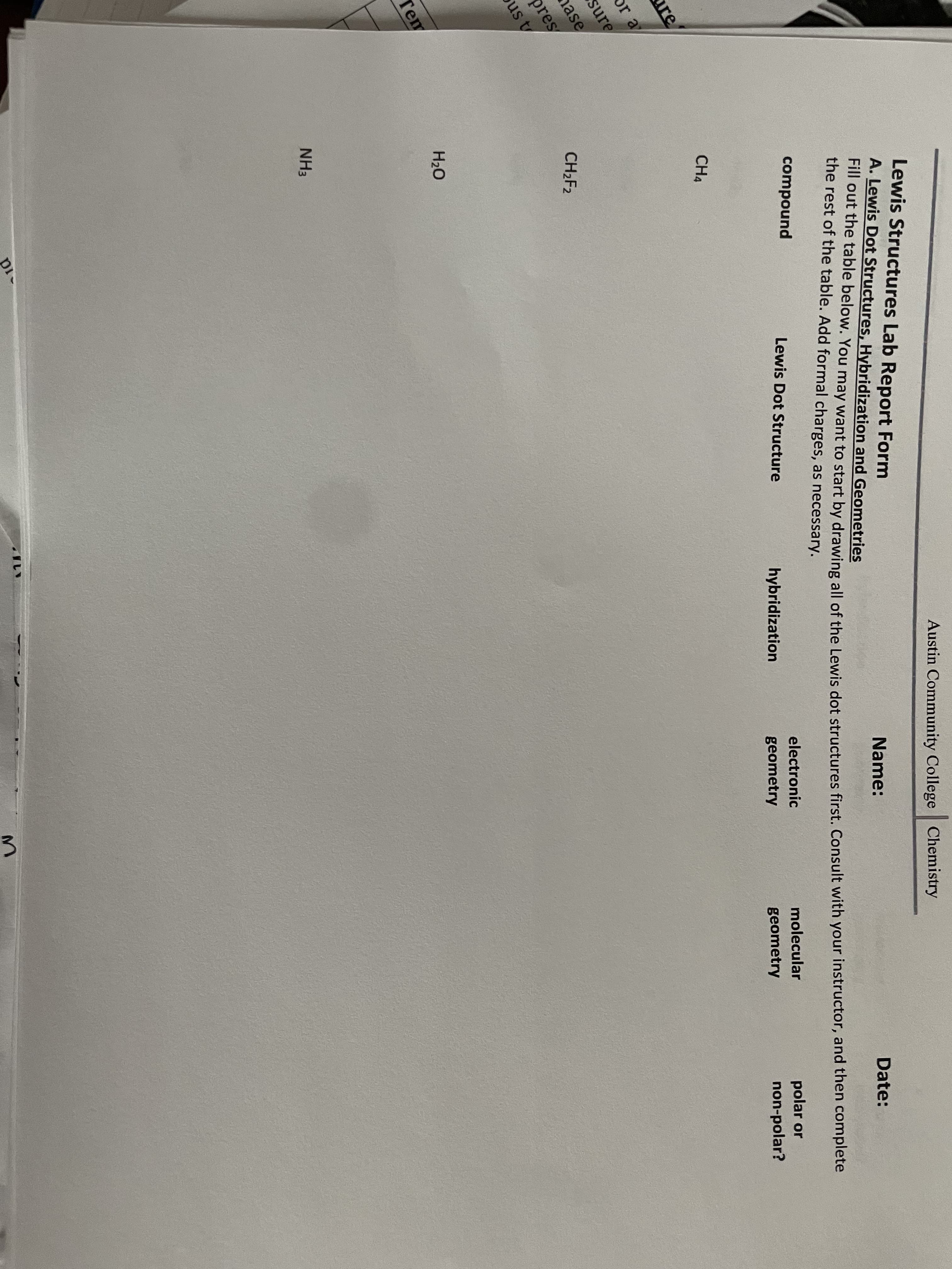 Fill out the table below. You may want to start by drawing all of the Lewis dot structures first. Consult with your instructor, and then complete
Lewis Structures Lab Report Form
A. Lewis Dot Structures, Hybridization and Geometries
Austin Community College Chemistry
r out the table below. You may want to start by drawing all of the Lewis dot structures first. Consult with your instructor, and then complete
the rest of the table. Add formal charges, as necessary.
Name:
compound
Date:
Lewis Dot Structure
hybridization
electronic
CH4
geometry
molecular
re
polar or
non-polar?
geometry
or a
sure
nase
pres
us t
CH2F2
H20
Tem
NH3
pi
3.
