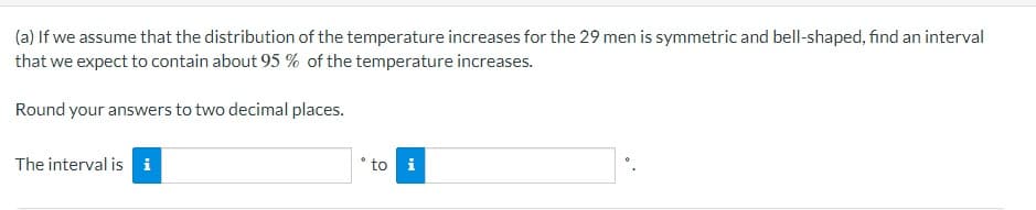 (a) If we assume that the distribution of the temperature increases for the 29 men is symmetric and bell-shaped, find an interval
that we expect to contain about 95 % of the temperature increases.
Round your answers to two decimal places.
The interval is i
to i