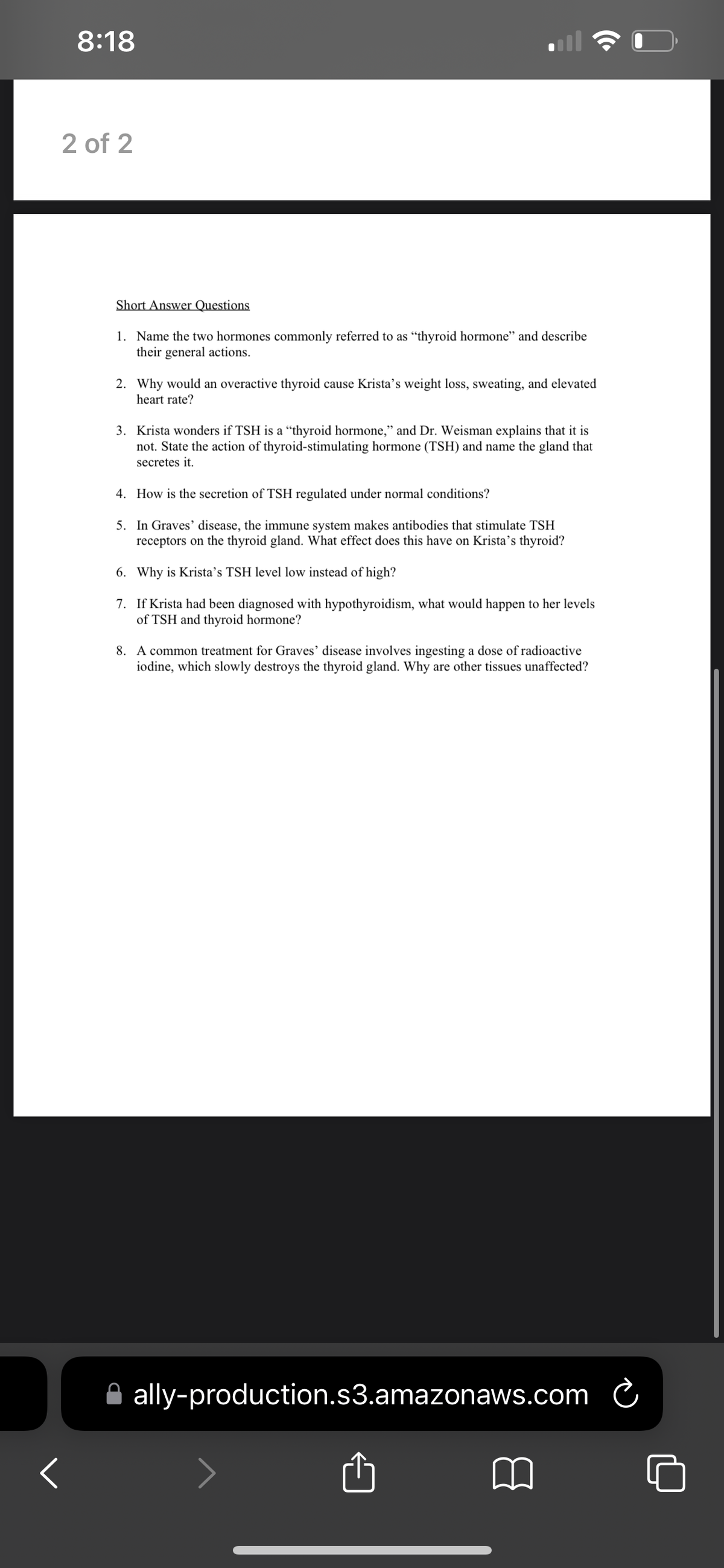 8:18
2 of 2
Short Answer Questions
1. Name the two hormones commonly referred to as "thyroid hormone" and describe
their general actions.
2. Why would an overactive thyroid cause Krista's weight loss, sweating, and elevated
heart rate?
3. Krista wonders if TSH is a "thyroid hormone," and Dr. Weisman explains that it is
not. State the action of thyroid-stimulating hormone (TSH) and name the gland that
secretes it.
4. How is the secretion of TSH regulated under normal conditions?
5. In Graves' disease, the immune system makes antibodies that stimulate TSH
receptors on the thyroid gland. What effect does this have on Krista's thyroid?
6. Why is Krista's TSH level low instead of high?
7. If Krista had been diagnosed with hypothyroidism, what would happen to her levels
of TSH and thyroid hormone?
8. A common treatment for Graves' disease involves ingesting a dose of radioactive
iodine, which slowly destroys the thyroid gland. Why are other tissues unaffected?
ally-production.s3.amazonaws.com