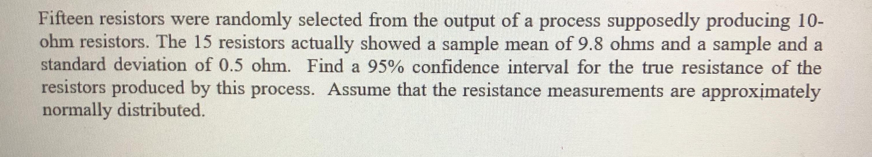 Fifteen resistors were randomly selected from the output of a process supposedly producing 10-
ohm resistors. The 15 resistors actually showed a sample mean of 9.8 ohms and a sample and a
standard deviation of 0.5 ohm. Find a 95% confidence interval for the true resistance of the
resistors produced by this process. Assume that the resistance measurements are approximately
normally distributed.
