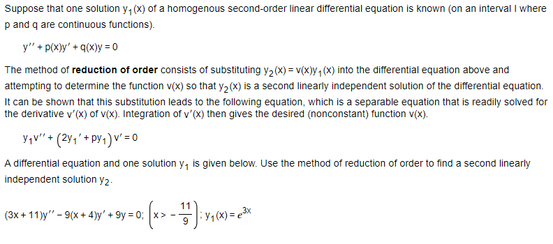 Suppose that one solution y₁(x) of a homogenous second-order linear differential equation is known (on an interval I where
p and q are continuous functions).
y" + p(x)y'+q(x)y=0
The method of reduction of order consists of substituting y2(x) = v(x)y₁(x) into the differential equation above and
attempting to determine the function v(x) so that y2(X) is a second linearly independent solution of the differential equation.
It can be shown that this substitution leads to the following equation, which is a separable equation that is readily solved for
the derivative v'(x) of v(x). Integration of v'(x) then gives the desired (nonconstant) function v(x).
Y₁v" (2y+py1) v' = 0
A differential equation and one solution y₁ is given below. Use the method of reduction of order to find a second linearly
independent solution y2.
(3x+11)y" - 9(x+4)y' + 9y=0;
11
·Y₁(x)=3x