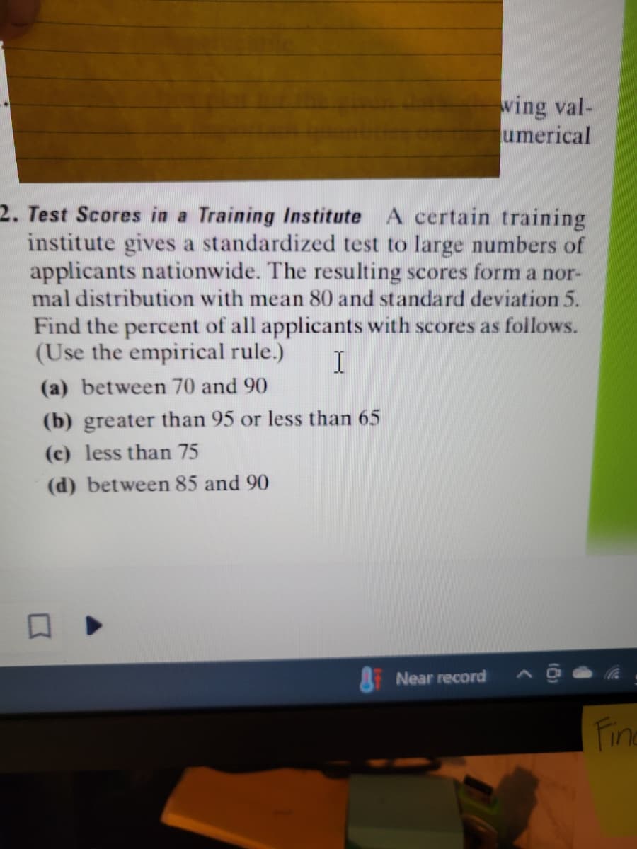 2. Test Scores in a Training Institute A certain training
institute gives a standardized test to large numbers of
applicants nationwide. The resulting scores form a nor-
mal distribution with mean 80 and standard deviation 5.
Find the percent of all applicants with scores as follows.
(Use the empirical rule.) T
(a) between 70 and 90
(b) greater than 95 or less than 65
(c) less than 75
(d) between 85 and 90
wing val-
umerical
Near record
Fine