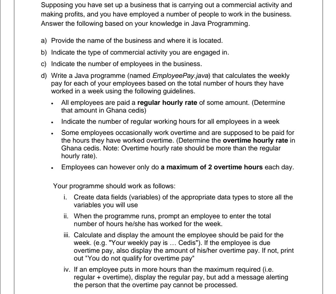 Supposing you have set up a business that is carrying out a commercial activity and
making profits, and you have employed a number of people to work in the business.
Answer the following based on your knowledge in Java Programming.
a) Provide the name of the business and where it is located.
b) Indicate the type of commercial activity you are engaged in.
c) Indicate the number of employees in the business.
d) Write a Java programme (named EmployeePay.java) that calculates the weekly
pay for each of your employees based on the total number of hours they have
worked in a week using the following guidelines.
All employees are paid a regular hourly rate of some amount. (Determine
that amount in Ghana cedis)
Indicate the number of regular working hours for all employees in a week
Some employees occasionally work overtime and are supposed to be paid for
the hours they have worked overtime. (Determine the overtime hourly rate in
Ghana cedis. Note: Overtime hourly rate should be more than the regular
hourly rate).
Employees can however only do a maximum of 2 overtime hours each day.
Your programme should work as follows:
i. Create data fields (variables) of the appropriate data types to store all the
variables you will use
ii. When the programme runs, prompt an employee to enter the total
number of hours he/she has worked for the week.
iii. Calculate and display the amount the employee should be paid for the
week. (e.g. "Your weekly pay is .. Cedis"). If the employee is due
overtime pay, also display the amount of his/her overtime pay. If not, print
out "You do not qualify for overtime pay"
iv. If an employee puts in more hours than the maximum required (i.e.
regular + overtime), display the regular pay, but add a message alerting
the person that the overtime pay cannot be processed.

