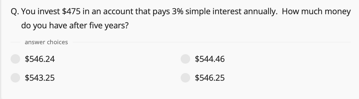 Q. You invest $475 in an account that pays 3% simple interest annually. How much money
do you have after five years?
answer choices
$546.24
$544.46
$543.25
$546.25
