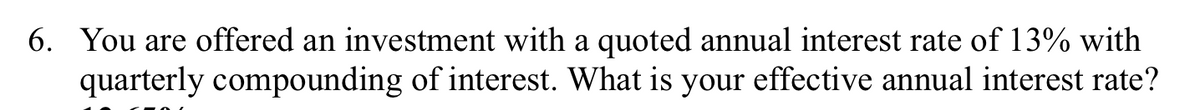 6. You are offered an investment with a quoted annual interest rate of 13% with
quarterly compounding of interest. What is your effective annual interest rate?
