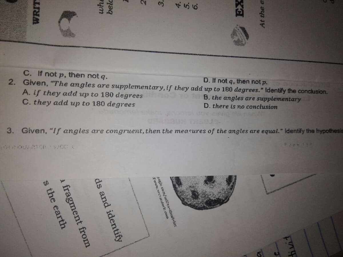 C. If not p, then not q.
2. Given, "The angles are supplementary, if they add up to 180 degrees." Identify the conclusion.
A. if they add up to 180 degrees
C. they add up to 180 degrees
D. If not q, then not p.
B. the angles are supplementary
D. there is no conclusion
3. Given, "If angles are congruent, then the measures of the angles are equal." Identify the hypothesis
WRIT
whi
belc
3.
s the earth
a fragment from
At the e.
ds and identify
Fwww.vectarstock.com
cogle.com/url?ea=l8nrl<htr
ivit
