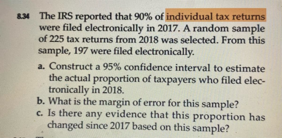 **Problem 8.34**

The IRS reported that 90% of individual tax returns were filed electronically in 2017. A random sample of 225 tax returns from 2018 was selected. From this sample, 197 were filed electronically.

a. Construct a 95% confidence interval to estimate the actual proportion of taxpayers who filed electronically in 2018.

b. What is the margin of error for this sample?

c. Is there any evidence that this proportion has changed since 2017 based on this sample?