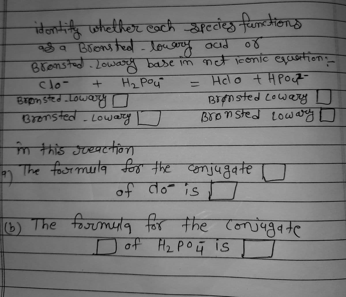 identify whether each species functions
a Bronsted - lowary and
a a
or
Brensted Lowary base in net iconic equation:__
clo-
+
Н2 рой
Helo + H Pout-
=
Brønsted Lowary o
Brønsted Lowary D
Bronsted Lowary [
Bronsted - Lowary
in this greaction
The foormula for the conjugate
of do is
(b) The formula for the conjugate
D of H₂ PO 4 is