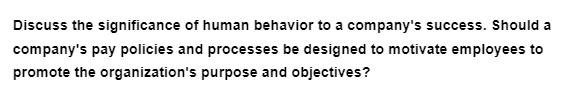 Discuss the significance of human behavior to a company's success. Should a
company's pay policies and processes be designed to motivate employees to
promote the organization's purpose and objectives?