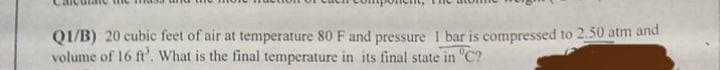 QI/B) 20 cubic feet of air at temperature 80 F and pressure I bar is compressed to 2.50 atm and
volume of 16 ft'. What is the final temperature in its final state in "C?
