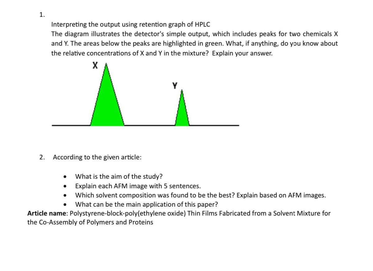 1.
Interpreting the output using retention graph of HPLC
The diagram illustrates the detector's simple output, which includes peaks for two chemicals X
and Y. The areas below the peaks are highlighted in green. What, if anything, do you know about
the relative concentrations of X and Y in the mixture? Explain your answer.
2. According to the given article:
What is the aim of the study?
• Explain each AFM image with 5 sentences.
•
•
Which solvent composition was found to be the best? Explain based on AFM images.
What can be the main application of this paper?
Article name: Polystyrene-block-poly(ethylene oxide) Thin Films Fabricated from a Solvent Mixture for
the Co-Assembly of Polymers and Proteins