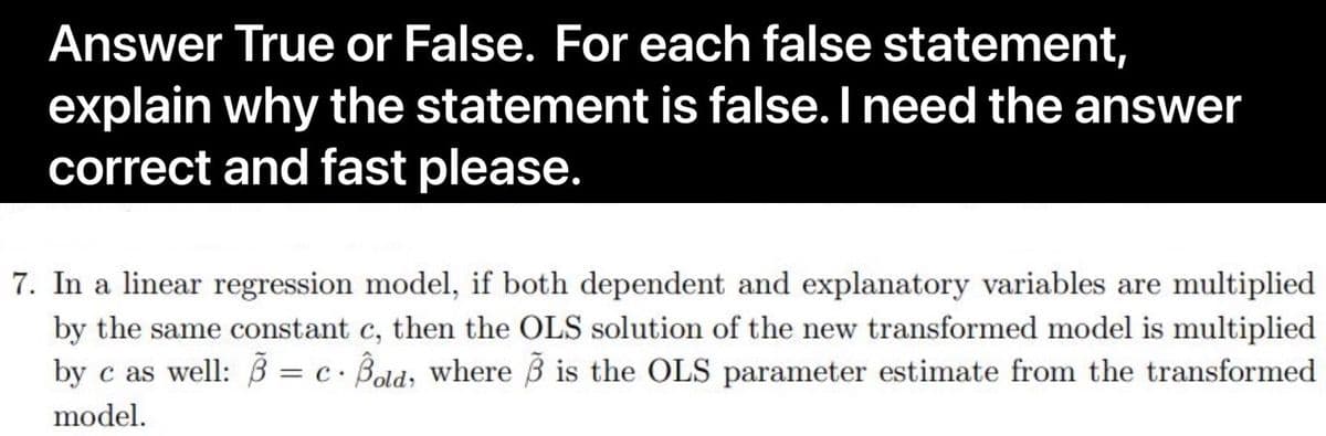 Answer True or False. For each false statement,
explain why the statement is false. I need the answer
correct and fast please.
7. In a linear regression model, if both dependent and explanatory variables are multiplied
by the same constant c, then the OLS solution of the new transformed model is multiplied
as well: B = c. Bold, where ß is the OLS parameter estimate from the transformed
by
= C.
model.
