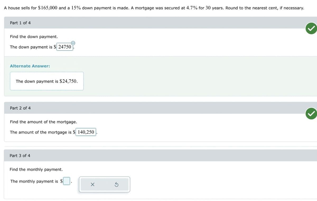 A house sells for $165,000 and a 15% down payment is made. A mortgage was secured at 4.7% for 30 years. Round to the nearest cent, if necessary.
Part 1 of 4
Find the down payment.
The down payment is $24750
Alternate Answer:
The down payment is $24,750.
Part 2 of 4
Find the amount of the mortgage.
The amount of the mortgage is $ 140,250
Part 3 of 4
Find the monthly payment.
The monthly payment is $
X