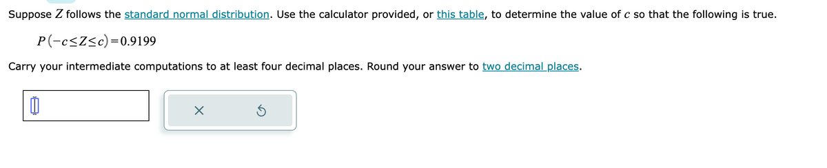 Suppose Z follows the standard normal distribution. Use the calculator provided, or this table, to determine the value of c so that the following is true.
P(-c≤Z≤c)=0.9199
Carry your intermediate computations to at least four decimal places. Round your answer to two decimal places.
0
X
Ś