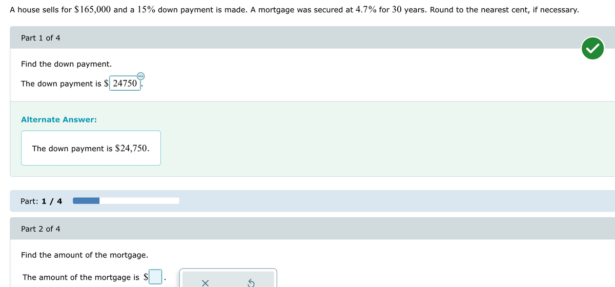 A house sells for $165,000 and a 15% down payment is made. A mortgage was secured at 4.7% for 30 years. Round to the nearest cent, if necessary.
Part 1 of 4
Find the down payment.
The down payment is $24750
Alternate Answer:
The down payment is $24,750.
Part: 1 / 4
Part 2 of 4
Find the amount of the mortgage.
The amount of the mortgage is $
n