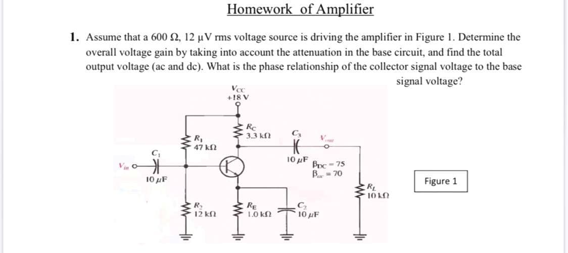 Homework of Amplifier
1. Assume that a 600 2, 12 µV rms voltage source is driving the amplifier in Figure 1. Determine the
overall voltage gain by taking into account the attenuation in the base circuit, and find the total
output voltage (ac and de). What is the phase relationship of the collector signal voltage to the base
signal voltage?
Voc
+18 V
3.3 kN
C3
V
R,
47 kN
C,
Vin
10 μF
10 μF
BDC - 75
B = 70
Figure 1
RL
10 KN
R.
12 kN
RE
1.0 kN
10 μF
