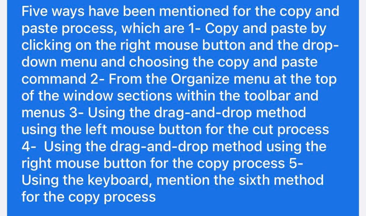 Five ways have been mentioned for the copy and
paste process, which are 1- Copy and paste by
clicking on the right mouse button and the drop-
down menu and choosing the copy and paste
command 2- From the Organize menu at the top
of the window sections within the toolbar and
menus 3- Using the drag-and-drop method
using the left mouse button for the cut process
4- Using the drag-and-drop method using the
right mouse button for the copy process 5-
Using the keyboard, mention the sixth method
for the copy process
