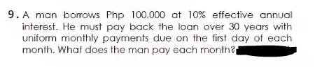 9. A man borrows Php 100,000 at 10% effective annual
interest. He must pay back the loan over 30 years with
uniform monthly payments due on the first day of each
month. What does the man pay each month?