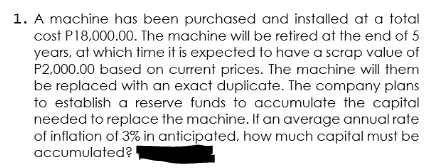 1. A machine has been purchased and installed at a total
cost P18,000.00. The machine will be retired at the end of 5
years, at which time it is expected to have a scrap value of
P2,000.00 based on current prices. The machine will them
be replaced with an exact duplicate. The company plans
to establish a reserve funds to accumulate the capital
needed to replace the machine. If an average annual rate
of inflation of 3% in anticipated, how much capital must be
accumulated?