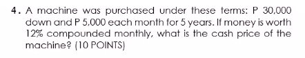 4. A machine was purchased under these terms: P 30,000
down and P 5,000 each month for 5 years. If money is worth
12% compounded monthly, what is the cash price of the
machine? (10 POINTS)