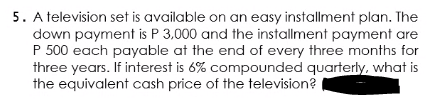 5. A television set is available on an easy installment plan. The
down payment is P 3,000 and the installment payment are
P 500 each payable at the end of every three months for
three years. If interest is 6% compounded quarterly, what is
the equivalent cash price of the television?