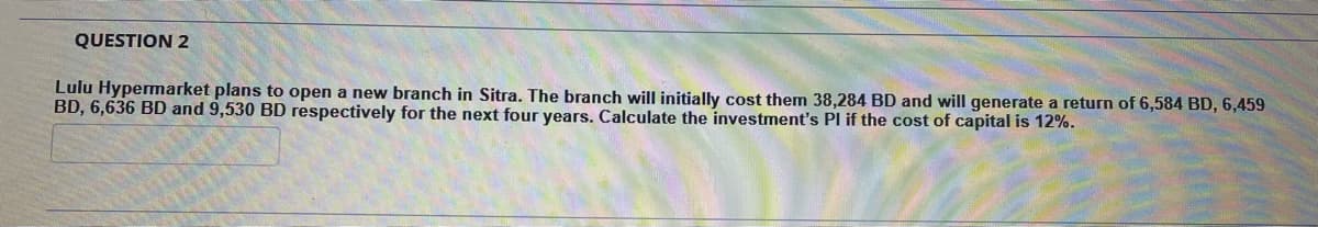 QUESTION 2
Lulu Hypermarket plans to open a new branch in Sitra. The branch will initially cost them 38,284 BD and will generate a return of 6,584 BD, 6,459
BD, 6,636 BD and 9,530 BD respectively for the next four years. Calculate the investment's PI if the cost of capital is 12%.
