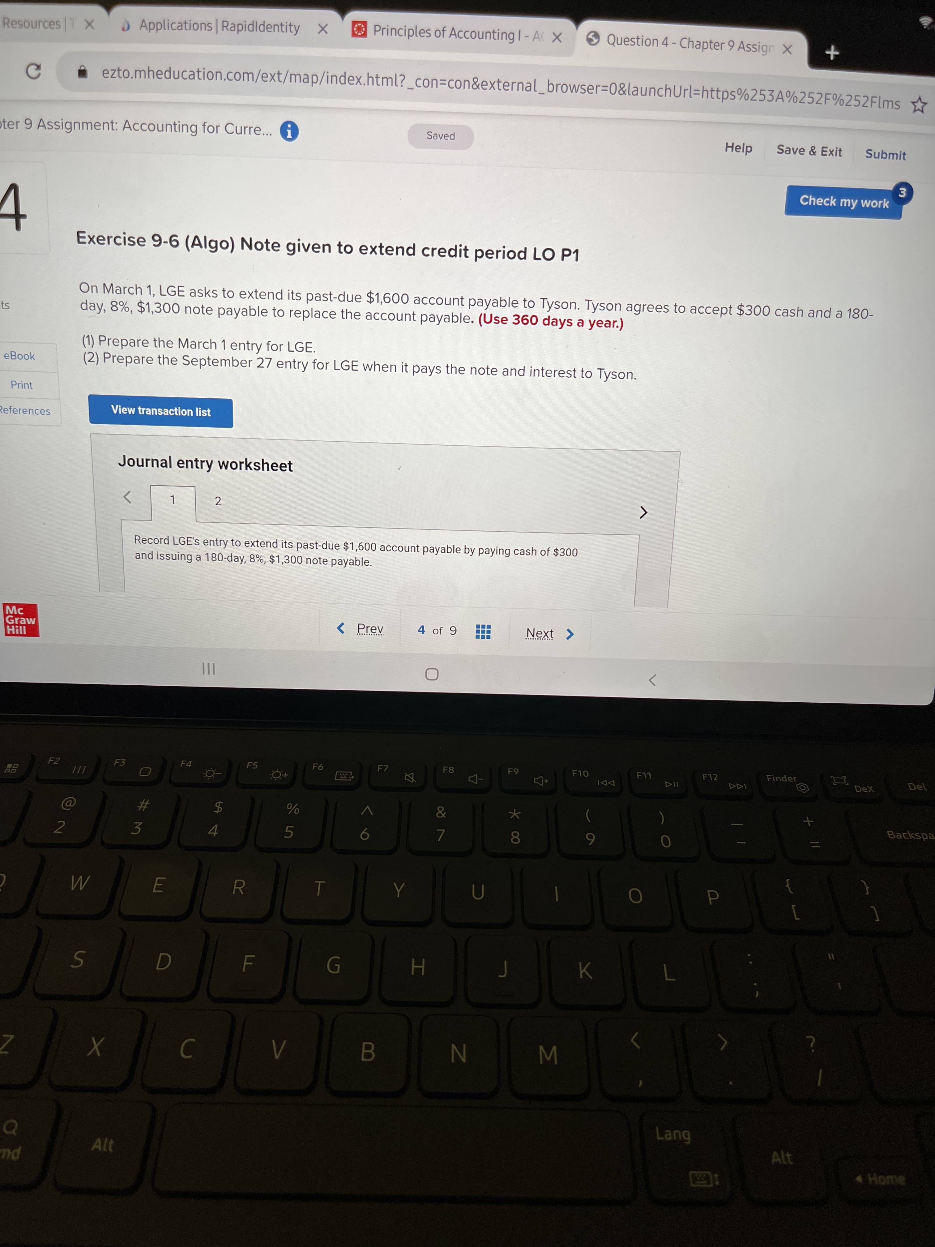 國
FL
%24
LU
%# 3
Resources T X
Applications Rapidldentity x
Principles of Accounting I- A X
9 Question 4- Chapter 9 Assign X
ezto.mheducation.com/ext/map/index.html?_con3Dcon&external_browser=0&launchUrl=https%253A%252F%252Flms
oter 9 Assignment: Accounting for Curr... A
Help
Saved
Save & Exit
Submit
3.
Check my work
Exercise 9-6 (Algo) Note given to extend credit period LO P1
On March 1, LGE asks to extend its past-due $1,600 account payable to Tyson. Tyson agrees to accept $300 cash and a 180-
day, 8%, $1,300 note payable to replace the account payable. (Use 360 days a year.)
is
(1) Prepare the March 1 entry for LGE.
(2) Prepare the September 27 entry for LGE when it pays the note and interest to Tyson.
eBook
Print
View transaction list
References
Journal entry worksheet
Record LGE's entry to extend its past-due $1,600 account payable by paying cash of $300
and issuing a 180-day, 8%, $1,300 note payable.
Mc
Graw
Hill
< Prev
4 of 9
......
II
>
F7
F8
F10
F12
Finder
F2
F3
F4
F5
LL
DeX
DDI
Backspa
5
4.
081
K
GI
H
W N
Alt
Home
pu
