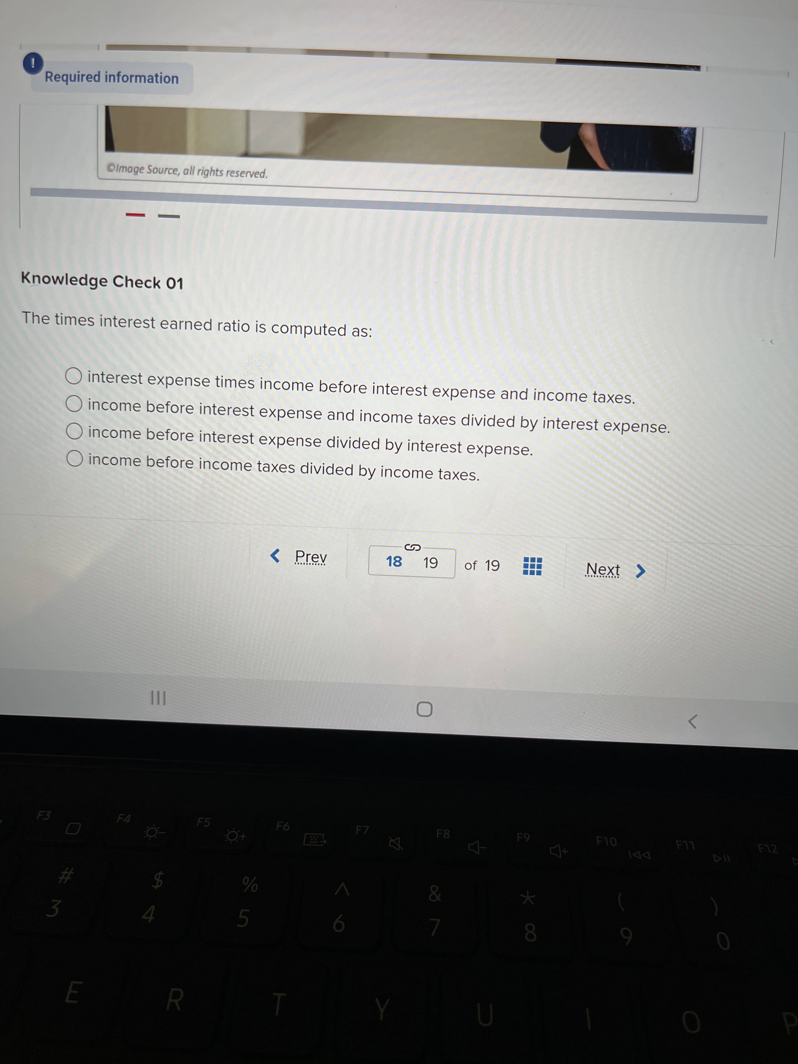 Required information
©lmage Source, all rights reserved.
Knowledge Check 01
The times interest earned ratio is computed as:
O interest expense times income before interest expense and income taxes.
income before interest expense and income taxes divided by interest expense.
income before interest expense divided by interest expense.
O income before income taxes divided by income taxes.
< Prev
18 19
of 19
Next >
>
F5
F4
F8
94
F7
F10
6-
LL
%23
2$
%
5.
9.
6.
R
