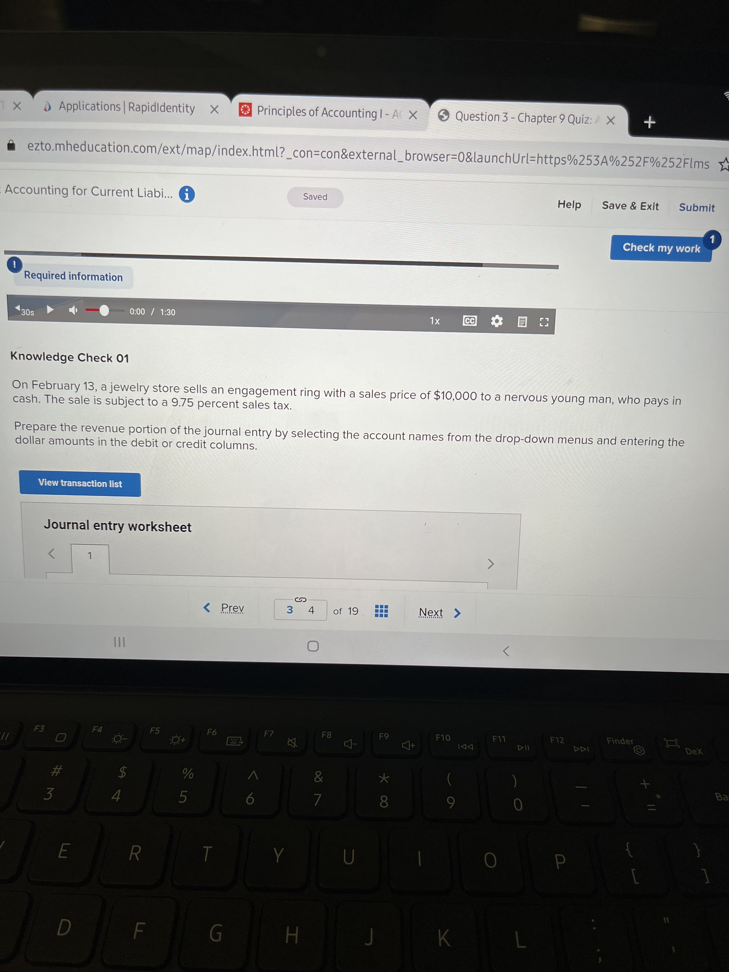 RR
O Applications Rapidldentity x
OPrinciples of Accounting I- A X
9 Question 3 - Chapter 9 Quiz: AX
ezto.mheducation.com/ext/map/index.html?_con=con&external_browser=D0&launchUrl=https%253A%252F%252Flms
Accounting for Current Liabi... A
Help
Save & Exit
Submit
Saved
1.
Check my work
Required information
0:00 / 1:30
CC
30s
XL
目
Knowledge Check 01
On February 13, a jewelry store sells an engagement ring with a sales price of $10,000 to a nervous young man, who pays in
cash. The sale is subject to a 9.75 percent sales tax.
Prepare the revenue portion of the journal entry by selecting the account names from the drop-down menus and entering the
dollar amounts in the debit or credit columns.
View transaction list
Journal entry worksheet
L
< Prev
3 4
of 19
Next >
II
F3
F4
F5
F7
F8
F10
F12
Finder
LL
DDI
Ba
$
5.
6
3.
4.
H.
