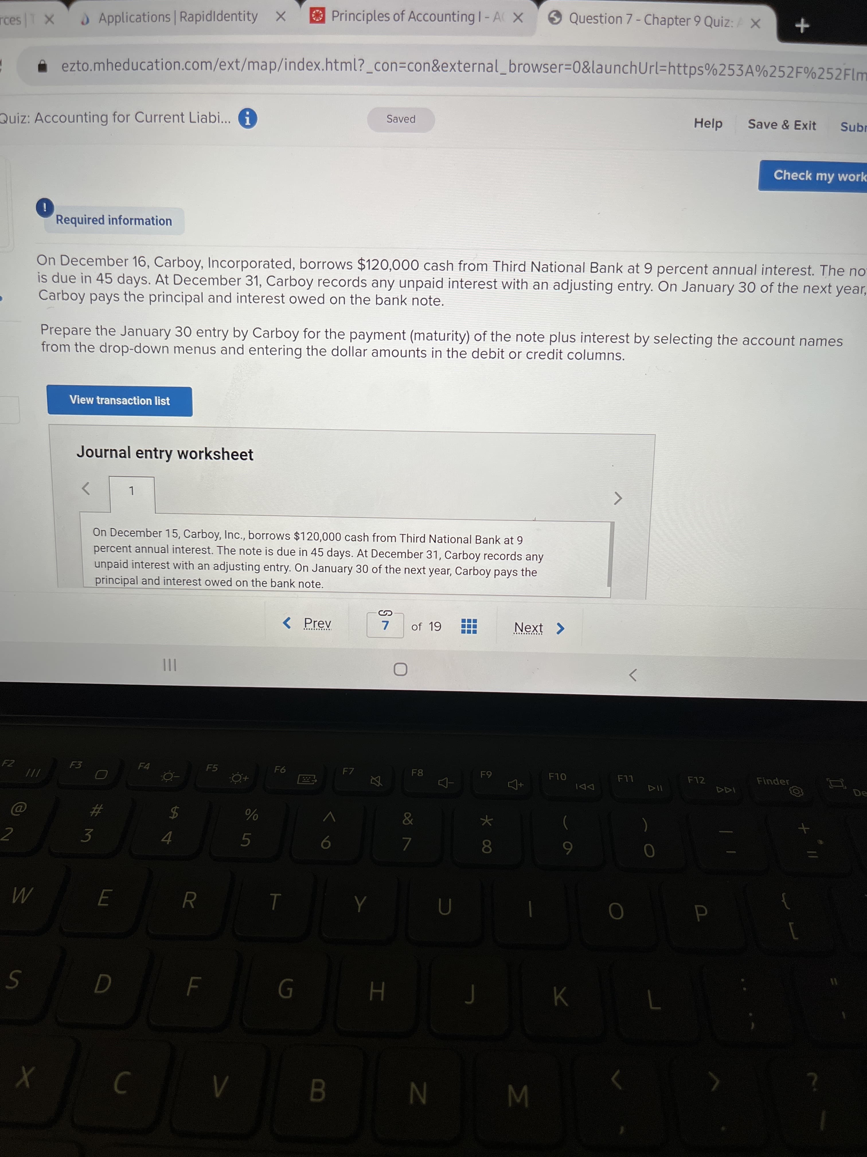 %24
Principles of Accounting I-A X
O Question 7 - Chapter 9 Quiz: AX
)Applications Rapidldentity X
ezto.mheducation.com/ext/map/index.html?_con=con&external_browser3D0&launchUrl=https%253A%252F%252Flm
Help
Save & Exit
Subr
Saved
Quiz: Accounting for Current Liabi... G
Check my work
Required information
On December 16, Carboy, Incorporated, borrows $120,000 cash from Third National Bank at 9 percent annual interest. The no
is due in 45 days. At December 31, Carboy records any unpaid interest with an adjusting entry. On January 30 of the next year,
Carboy pays the principal and interest owed on the bank note.
Prepare the January 30 entry by Carboy for the payment (maturity) of the note plus interest by selecting the account names
from the drop-down menus and entering the dollar amounts in the debit or credit columns.
View transaction list
Journal entry worksheet
On December 15, Carboy, Inc., borrows $120,000 cash from Third National Bank at 9
percent annual interest. The note is due in 45 days. At December 31, Carboy records any
unpaid interest with an adjusting entry. On January 30 of the next year, Carboy pays the
principal and interest owed on the bank note.
< Prev
of 19
Next >
...... ....
..... .....
II
F10
F12
Finder
F5
F7
F8
LL
F4
DDI
///
&
レ
5
6
3.
K
W N 8
