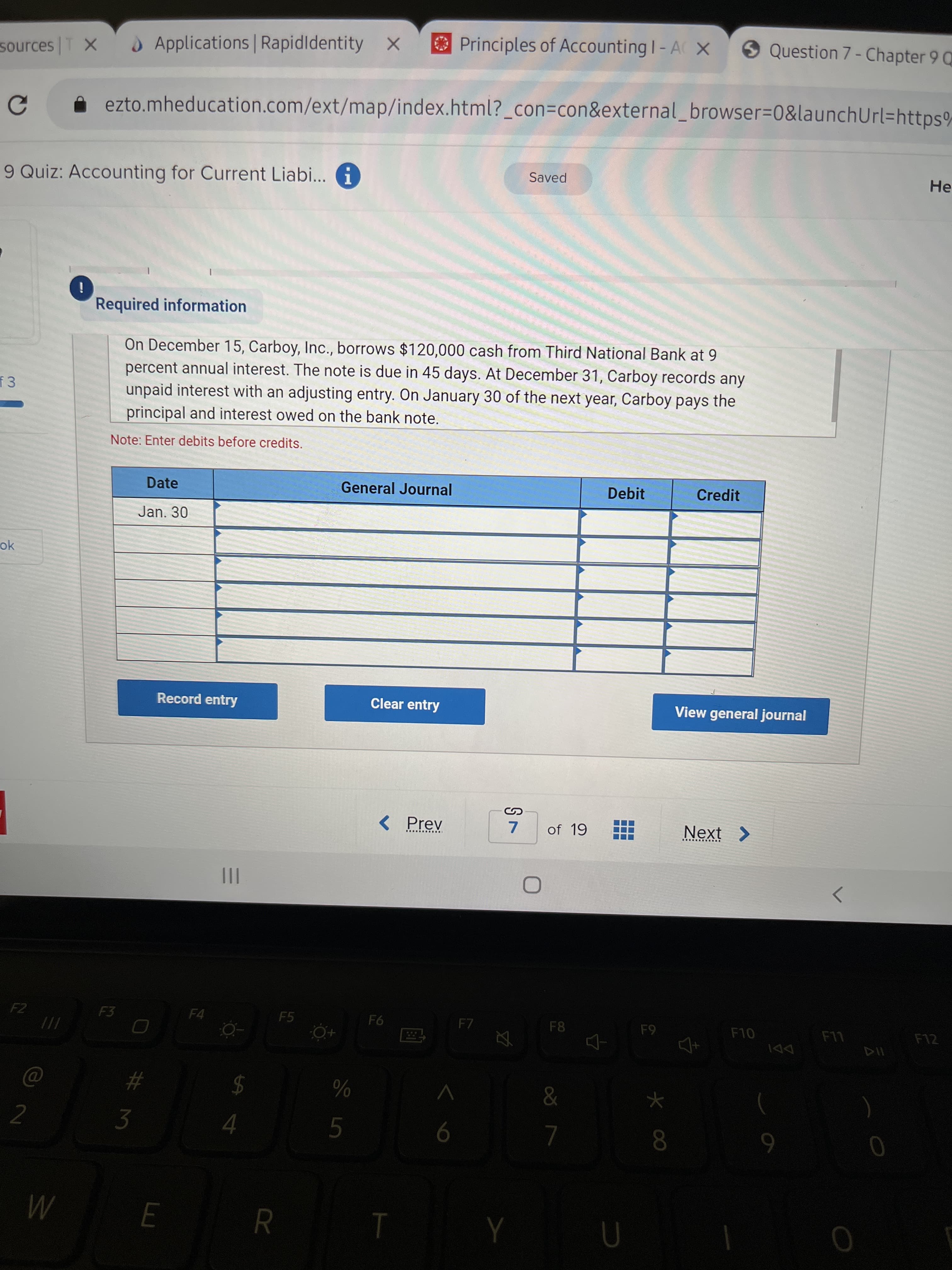 # M
3.
sources T X
O Applications Rapidldentity X
Principles of Accounting I- A X
9 Question 7- Chapter 9 Q
sources
ezto.mheducation.com/ext/map/index.html?_con=con&external_browser=0&launchUrl=https%
9 Quiz: Accounting for Current Liabi... i
Saved
He.
Required information
On December 15, Carboy, Inc., borrows $120,000 cash from Third National Bank at 9
percent annual interest. The note is due in 45 days. At December 31, Carboy records any
unpaid interest with an adjusting entry. On January 30 of the next year, Carboy pays the
principal and interest owed on the bank note.
Note: Enter debits before credits.
Date
General Journal
Debit
Credit
Jan. 30
ok
Record entry
Clear entry
View general journal
< Prev
7.
of 19
Next
...... .....
II
F2
F3
F4
F5
F7
F8
F10
F12
DDI
2$
%23
9.
9
08.
R
