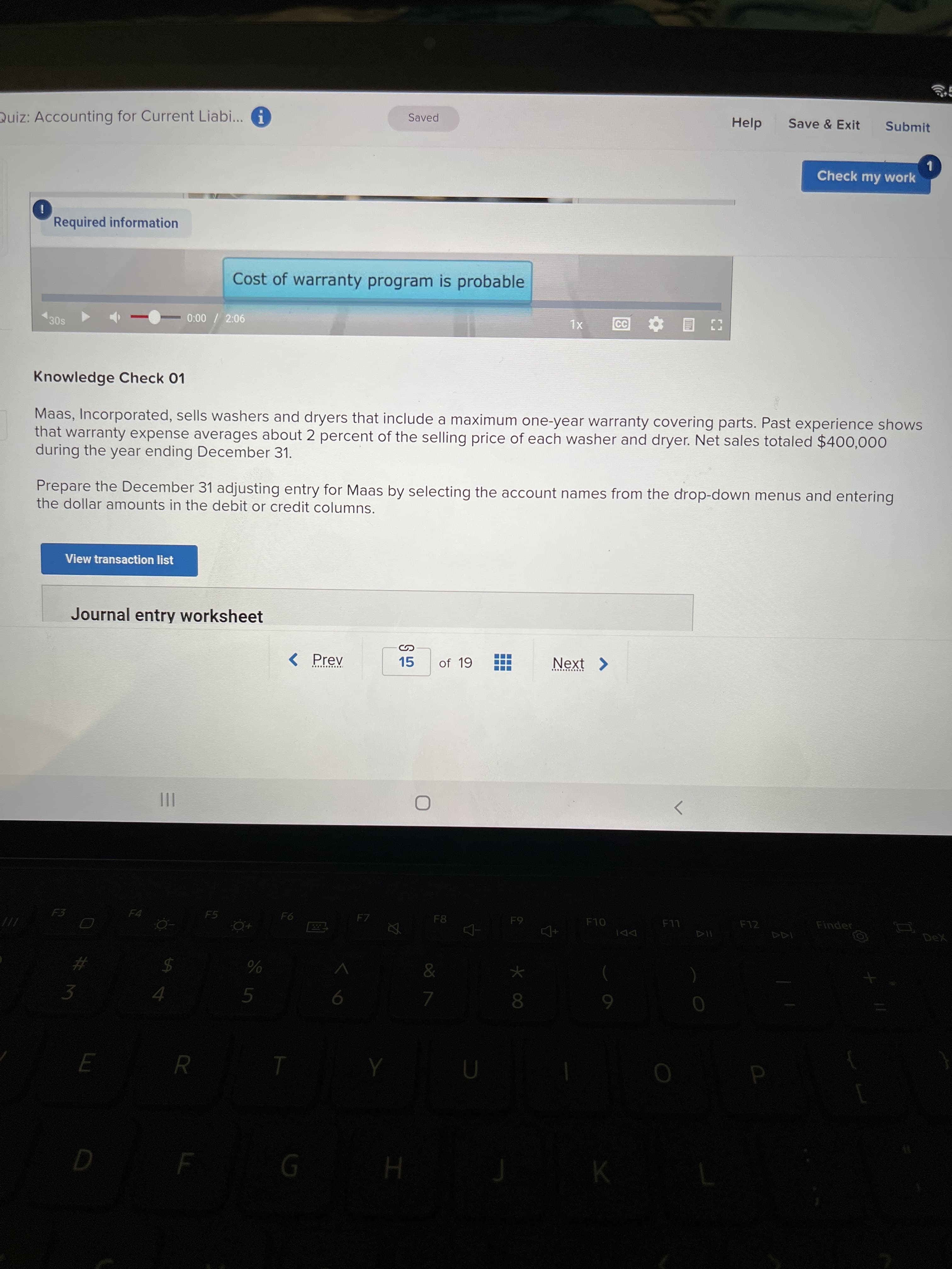 Quiz: Accounting for Current Liabi... G
Saved
Help
Save & Exit
Submit
Check my work
Required information
Cost of warranty program is probable
30s
0:00 / 2:06
XL
目
Knowledge Check 01
Maas, Incorporated, sells washers and dryers that include a maximum one-year warranty covering parts. Past experience shows
that warranty expense averages about 2 percent of the selling price of each washer and dryer. Net sales totaled $400,000
during the year ending December 31.
Prepare the December 31 adjusting entry for Maas by selecting the account names from the drop-down menus and entering
the dollar amounts in the debit or credit columns.
View transaction list
Journal entry worksheet
< Prev
15
of 19
Next >
II
F3
F4
F5
F7
F8
F10
F12
Finder
LL
DeX
114
&
3
